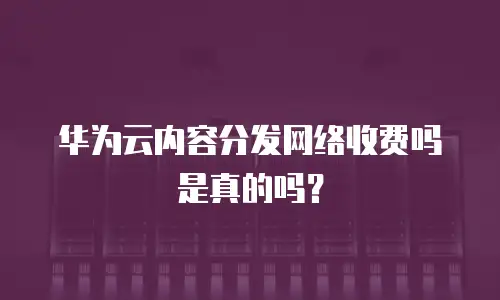 华为云内容分发网络收费吗是真的吗？