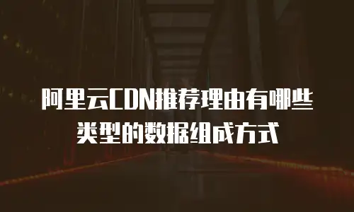 阿里云CDN推荐理由有哪些类型的数据组成方式