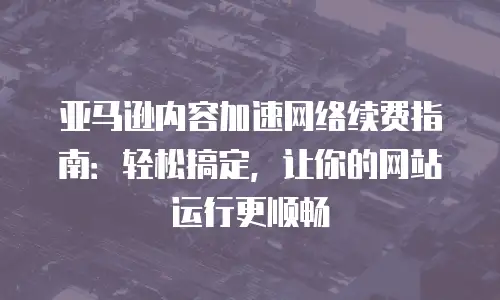 亚马逊内容加速网络续费指南：轻松搞定，让你的网站运行更顺畅