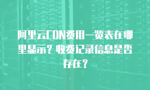阿里云CDN费用一览表在哪里显示？收费记录信息是否存在？