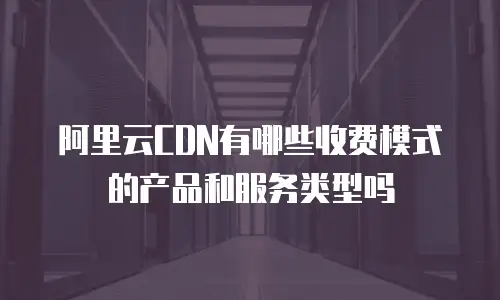 阿里云CDN有哪些收费模式的产品和服务类型吗