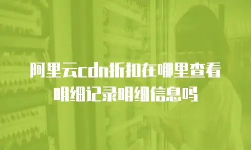 阿里云cdn折扣在哪里查看明细记录明细信息吗
