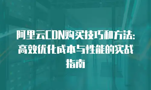 阿里云CDN购买技巧和方法：高效优化成本与性能的实战指南