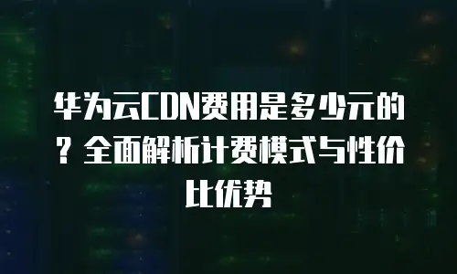 华为云CDN费用是多少元的？全面解析计费模式与性价比优势