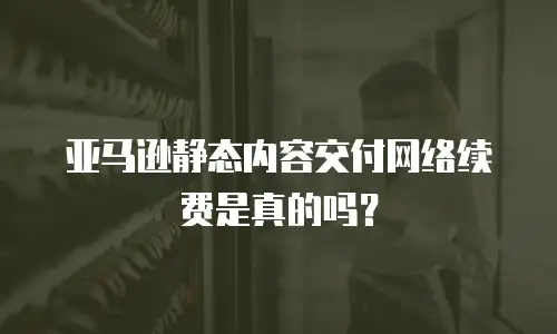 亚马逊静态内容交付网络续费是真的吗？