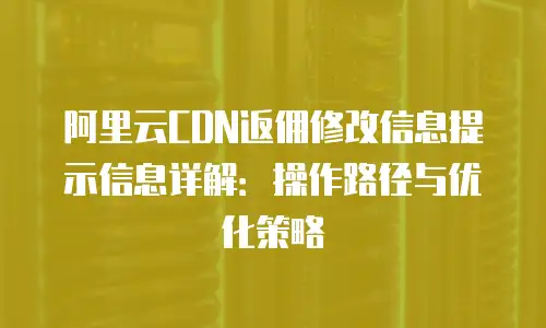 阿里云CDN返佣修改信息提示信息详解：操作路径与优化策略