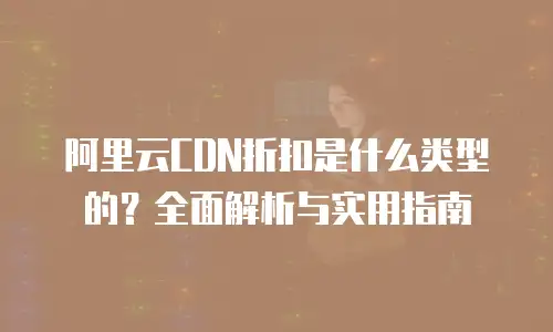 阿里云CDN折扣是什么类型的？全面解析与实用指南