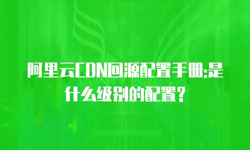 阿里云CDN回源配置手册:是什么级别的配置?