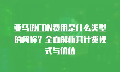 亚马逊CDN费用是什么类型的简称？全面解析其计费模式与价值