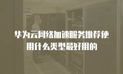 华为云网络加速服务推荐使用什么类型最好用的