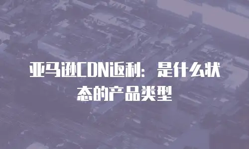 亚马逊CDN返利：是什么状态的产品类型