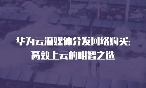 华为云流媒体分发网络购买：高效上云的明智之选