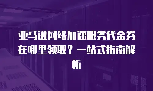 亚马逊网络加速服务代金券在哪里领取？一站式指南解析