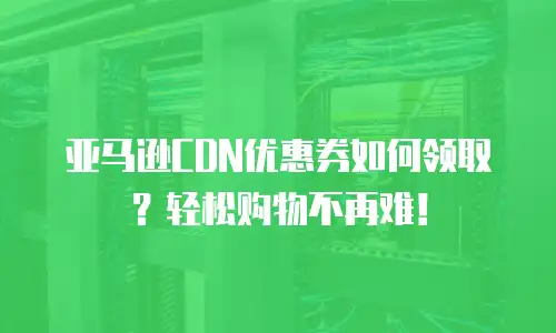亚马逊CDN优惠券如何领取？轻松购物不再难！