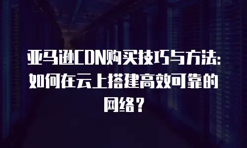 亚马逊CDN购买技巧与方法：如何在云上搭建高效可靠的网络？