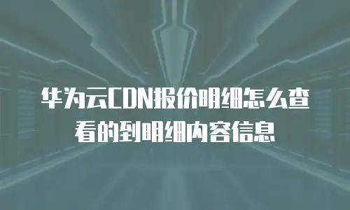 华为云CDN报价明细怎么查看的到明细内容信息