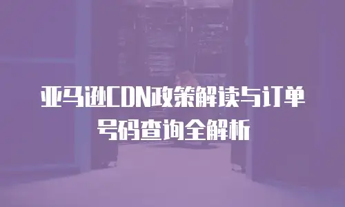亚马逊CDN政策解读与订单号码查询全解析