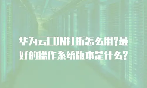 华为云CDN打折怎么用?最好的操作系统版本是什么?