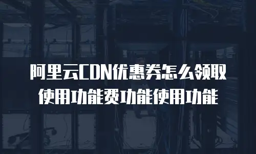 阿里云CDN优惠券怎么领取使用功能费功能使用功能