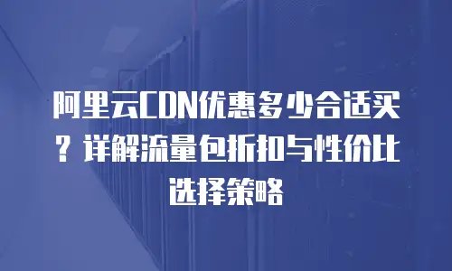 阿里云CDN优惠多少合适买？详解流量包折扣与性价比选择策略