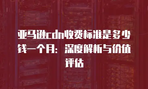 亚马逊cdn收费标准是多少钱一个月：深度解析与价值评估