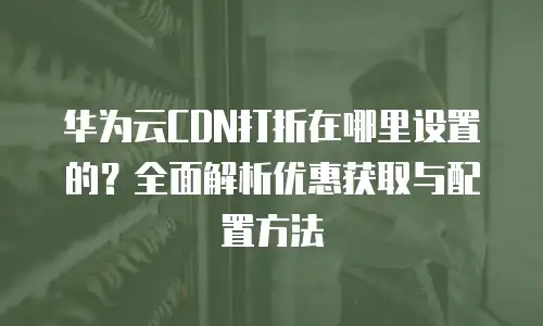 华为云CDN打折在哪里设置的？全面解析优惠获取与配置方法
