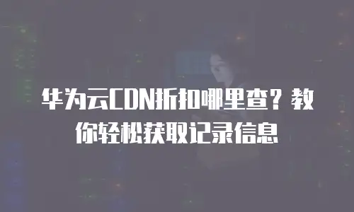 华为云CDN折扣哪里查？教你轻松获取记录信息