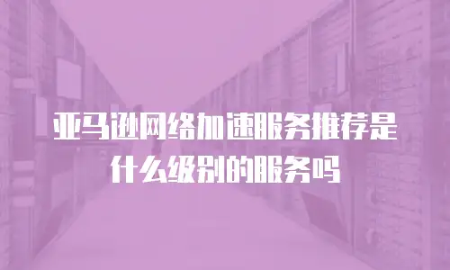 亚马逊网络加速服务推荐是什么级别的服务吗