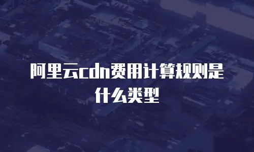 阿里云cdn费用计算规则是什么类型