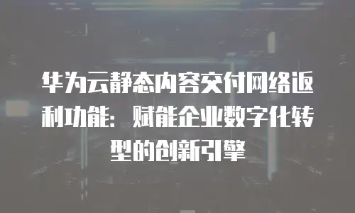 华为云静态内容交付网络返利功能：赋能企业数字化转型的创新引擎
