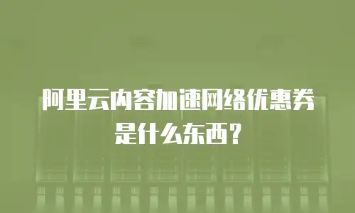 阿里云内容加速网络优惠券是什么东西？