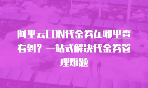阿里云CDN代金券在哪里查看到？一站式解决代金券管理难题