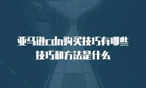 亚马逊cdn购买技巧有哪些技巧和方法是什么