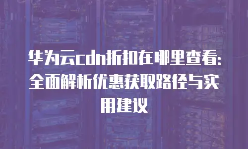 华为云cdn折扣在哪里查看：全面解析优惠获取路径与实用建议