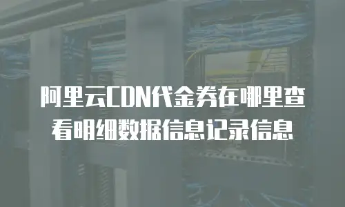 阿里云CDN代金券在哪里查看明细数据信息记录信息