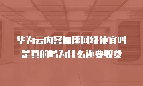 华为云内容加速网络便宜吗是真的吗为什么还要收费