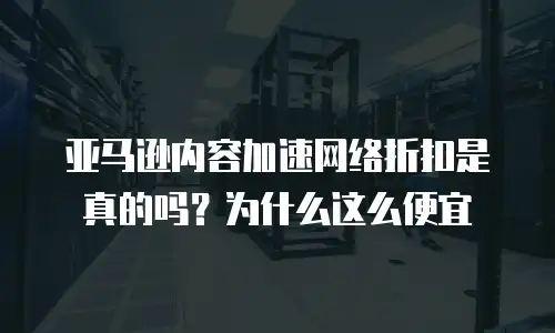 亚马逊内容加速网络折扣是真的吗？为什么这么便宜