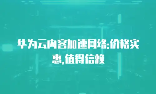 华为云内容加速网络:价格实惠,值得信赖