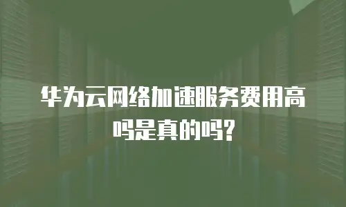 华为云网络加速服务费用高吗是真的吗?