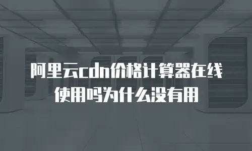 阿里云cdn价格计算器在线使用吗为什么没有用