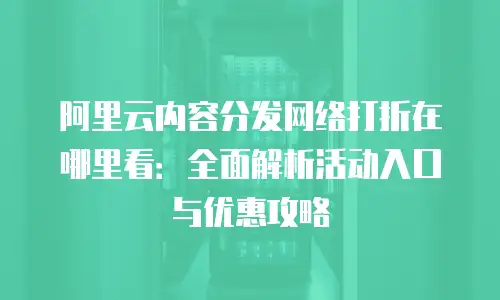 阿里云内容分发网络打折在哪里看：全面解析活动入口与优惠攻略