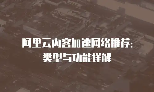 阿里云内容加速网络推荐：类型与功能详解