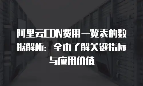 阿里云CDN费用一览表的数据解析：全面了解关键指标与应用价值
