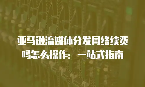 亚马逊流媒体分发网络续费吗怎么操作：一站式指南