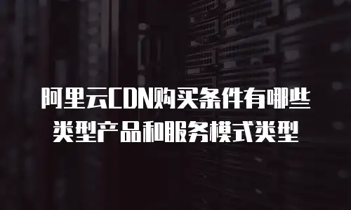 阿里云CDN购买条件有哪些类型产品和服务模式类型