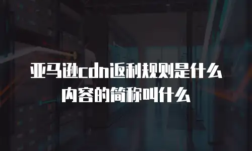 亚马逊cdn返利规则是什么内容的简称叫什么