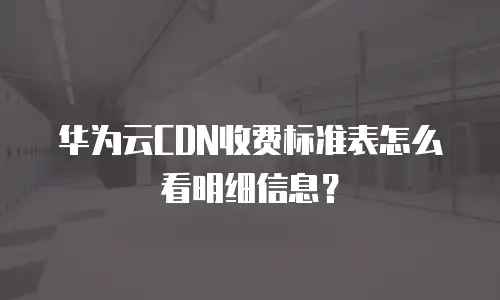 华为云CDN收费标准表怎么看明细信息？