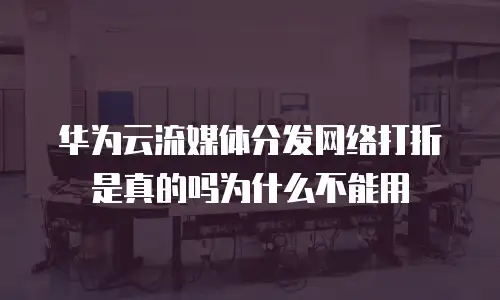 华为云流媒体分发网络打折是真的吗为什么不能用