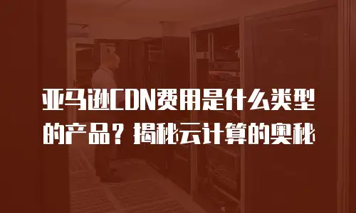 亚马逊CDN费用是什么类型的产品？揭秘云计算的奥秘