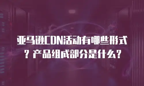 亚马逊CDN活动有哪些形式？产品组成部分是什么？